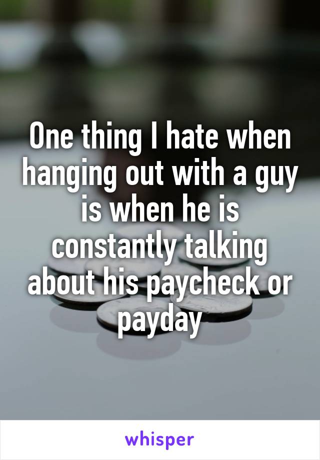 One thing I hate when hanging out with a guy is when he is constantly talking about his paycheck or payday