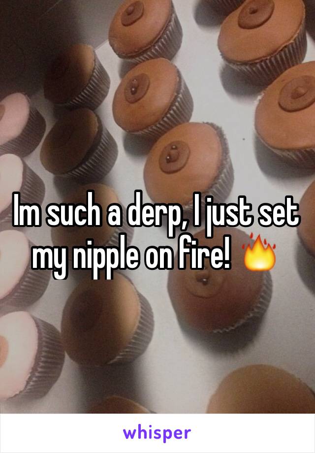 Im such a derp, I just set my nipple on fire! 🔥