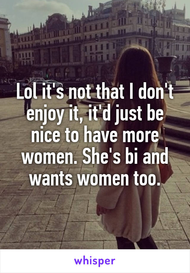 Lol it's not that I don't enjoy it, it'd just be nice to have more women. She's bi and wants women too.