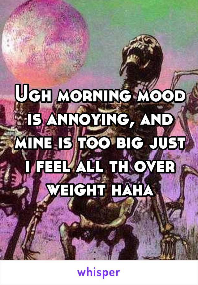 Ugh morning mood is annoying, and mine is too big just i feel all th over weight haha