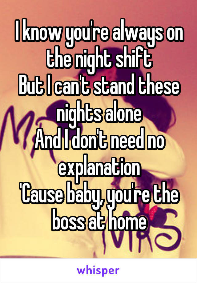 I know you're always on the night shift
But I can't stand these nights alone
And I don't need no explanation
'Cause baby, you're the boss at home
