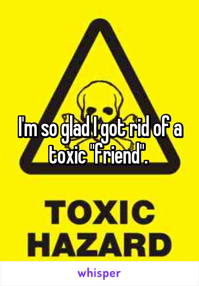 I'm so glad I got rid of a toxic "friend". 