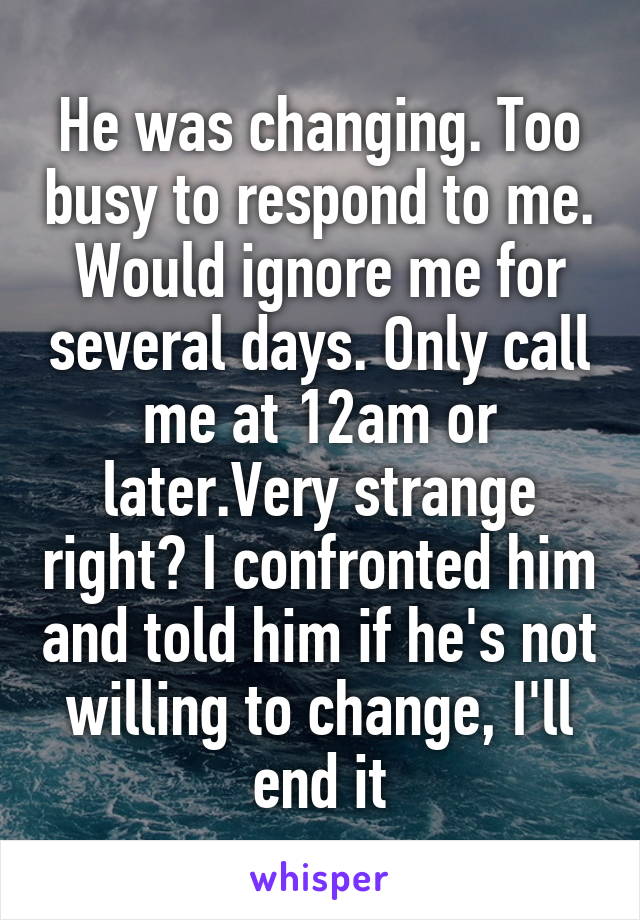 He was changing. Too busy to respond to me. Would ignore me for several days. Only call me at 12am or later.Very strange right? I confronted him and told him if he's not willing to change, I'll end it