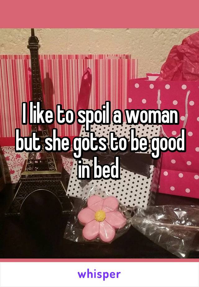 I like to spoil a woman but she gots to be good in bed 