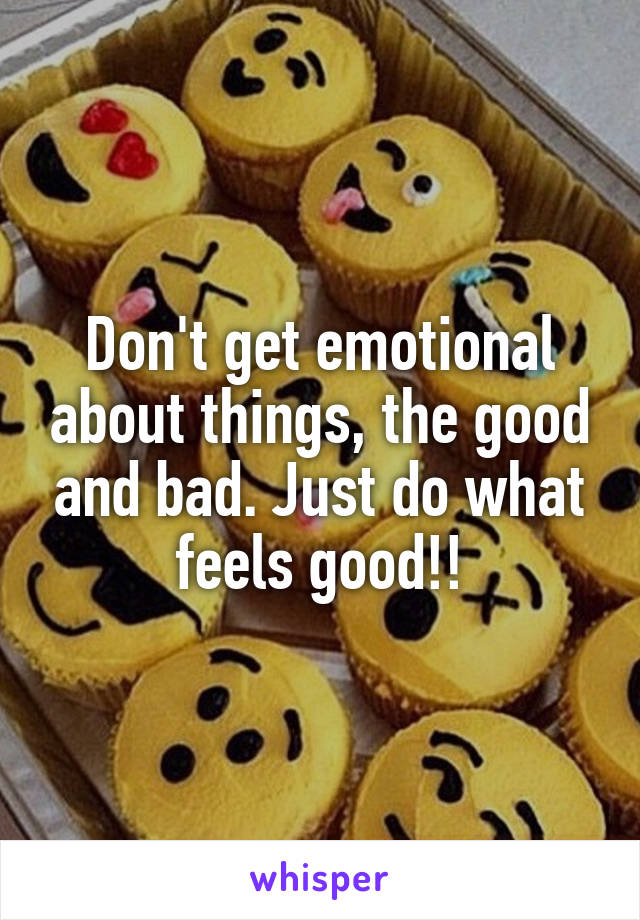 Don't get emotional about things, the good and bad. Just do what feels good!!