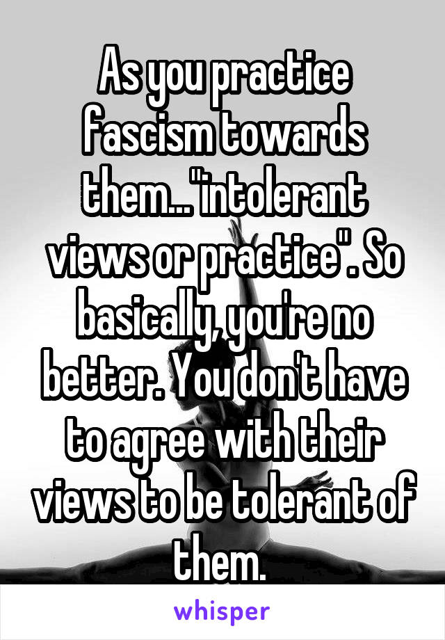 As you practice fascism towards them..."intolerant views or practice". So basically, you're no better. You don't have to agree with their views to be tolerant of them. 