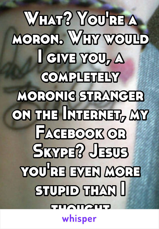 What? You're a moron. Why would I give you, a completely moronic stranger on the Internet, my Facebook or Skype? Jesus you're even more stupid than I thought