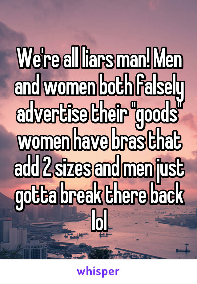 We're all liars man! Men and women both falsely advertise their "goods" women have bras that add 2 sizes and men just gotta break there back lol