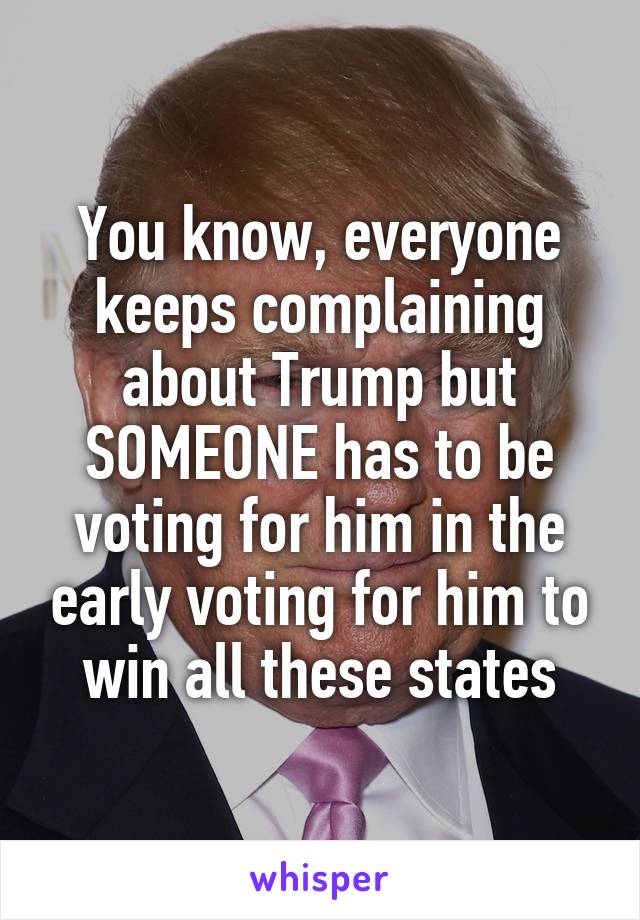 You know, everyone keeps complaining about Trump but SOMEONE has to be voting for him in the early voting for him to win all these states