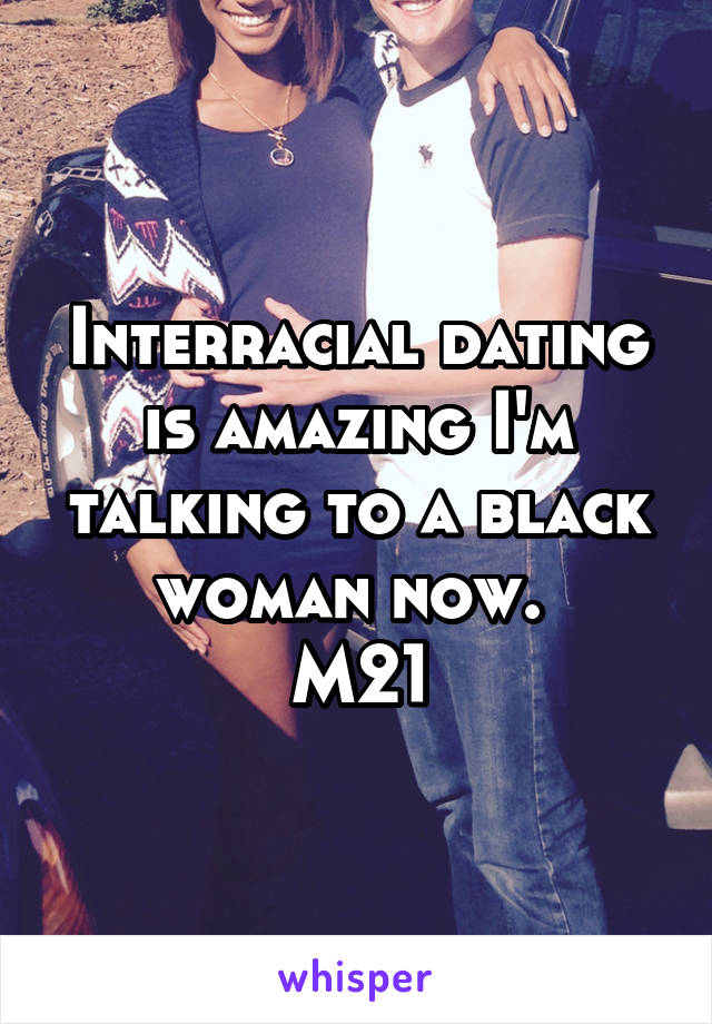 Interracial dating is amazing I'm talking to a black woman now. 
M21