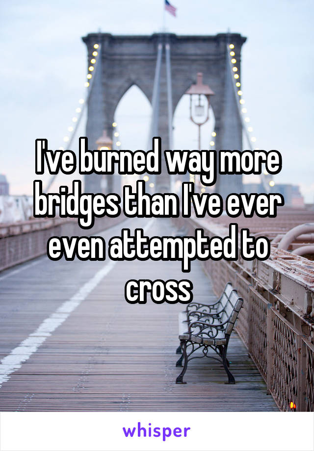 I've burned way more bridges than I've ever even attempted to cross