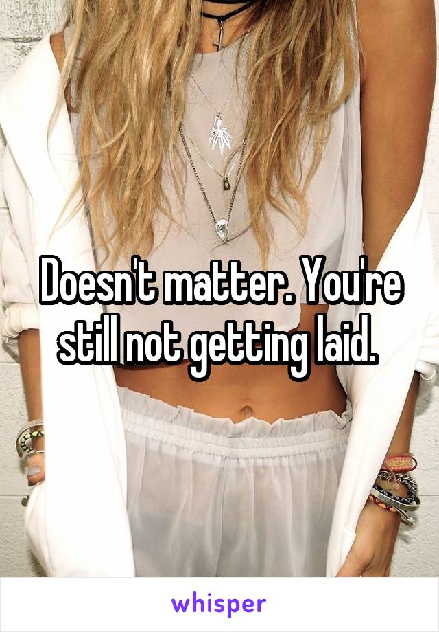 Doesn't matter. You're still not getting laid. 