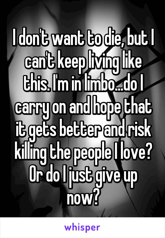 I don't want to die, but I can't keep living like this. I'm in limbo...do I carry on and hope that it gets better and risk killing the people I love? Or do I just give up now?