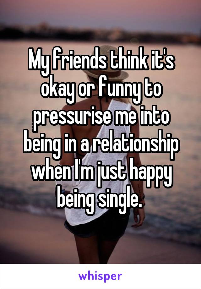 My friends think it's okay or funny to pressurise me into being in a relationship when I'm just happy being single. 
