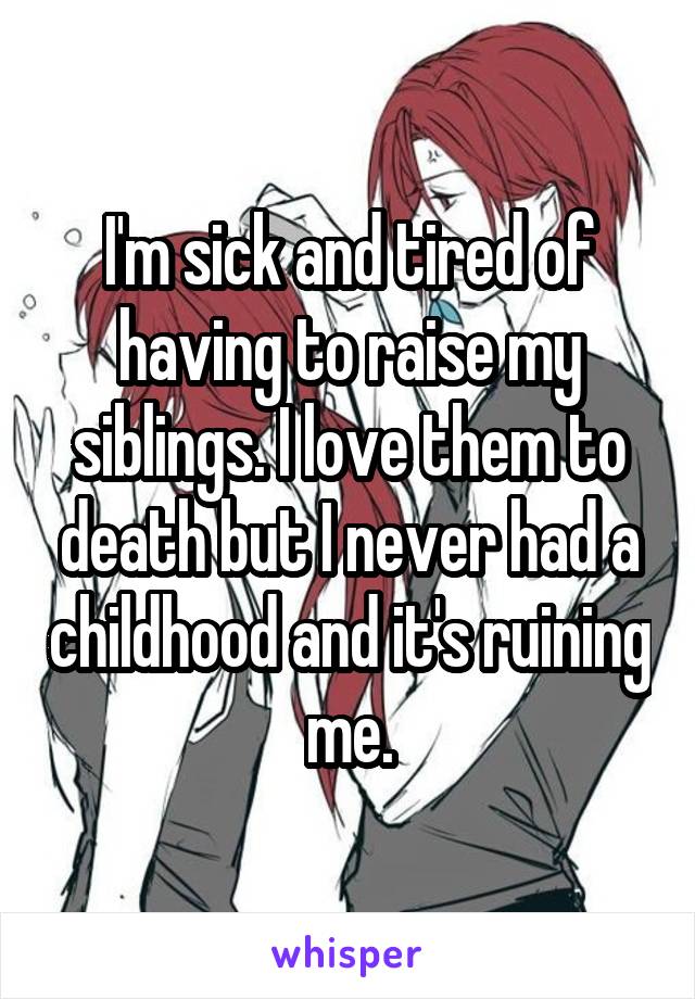 I'm sick and tired of having to raise my siblings. I love them to death but I never had a childhood and it's ruining me.