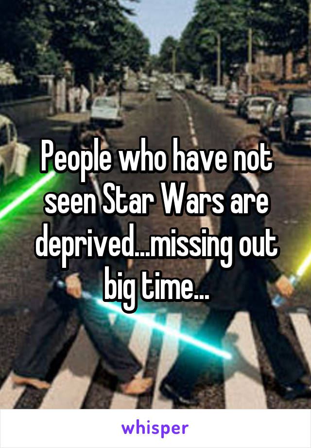 People who have not seen Star Wars are deprived...missing out big time...