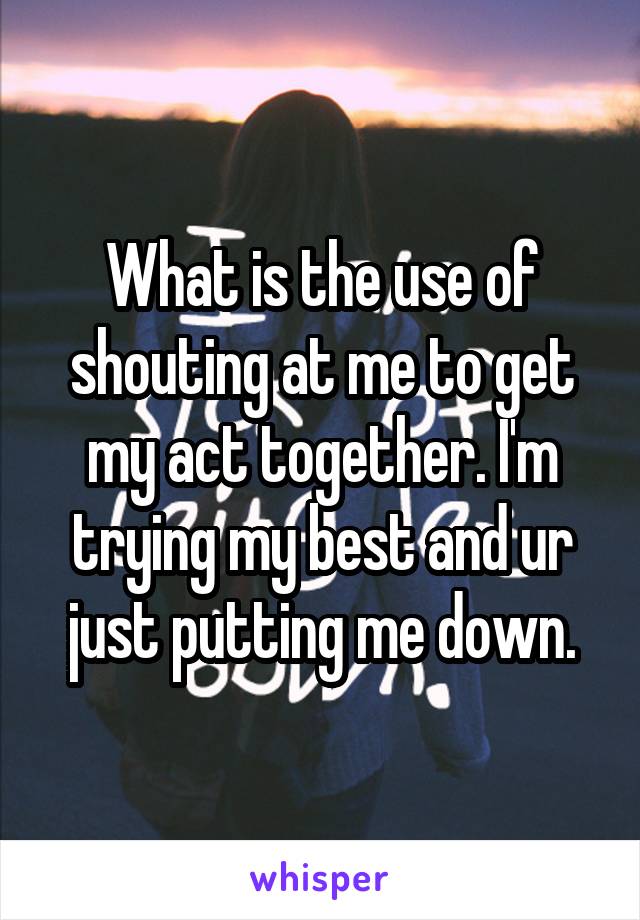 What is the use of shouting at me to get my act together. I'm trying my best and ur just putting me down.