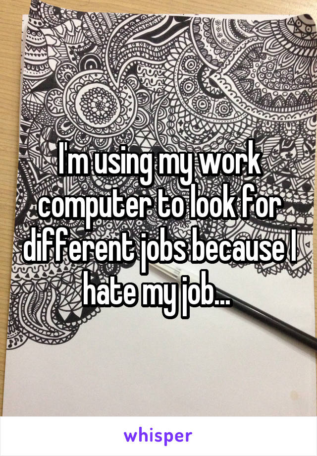 I'm using my work computer to look for different jobs because I hate my job... 