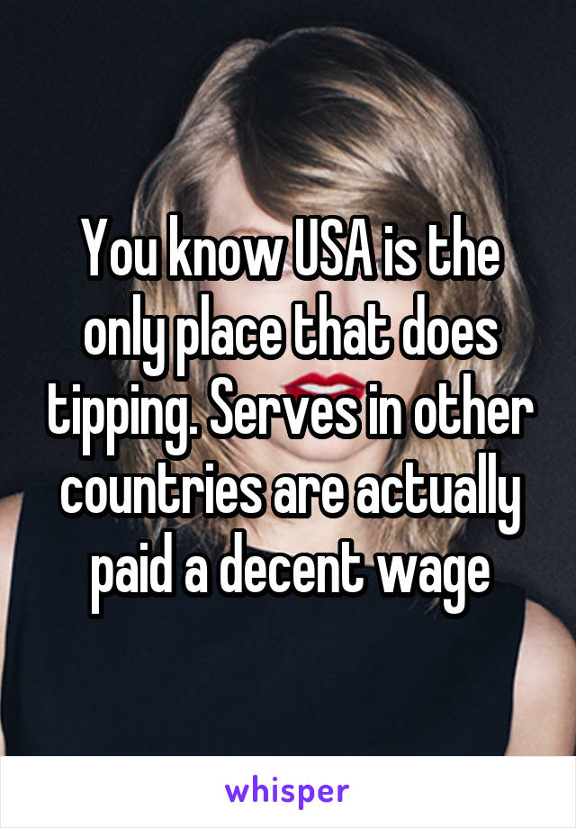 You know USA is the only place that does tipping. Serves in other countries are actually paid a decent wage