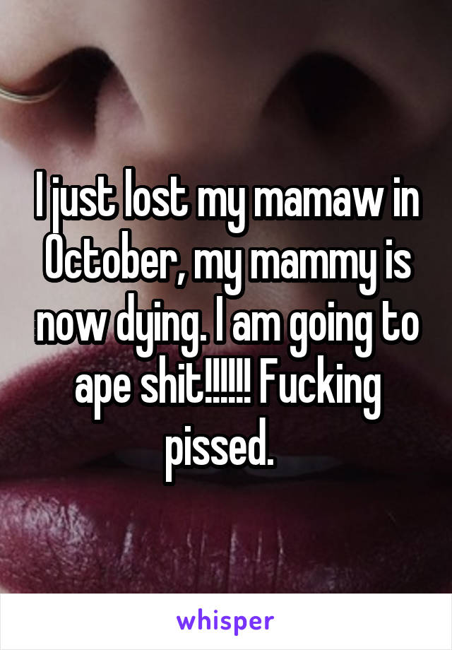 I just lost my mamaw in October, my mammy is now dying. I am going to ape shit!!!!!! Fucking pissed.  