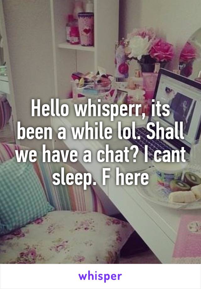 Hello whisperr, its been a while lol. Shall we have a chat? I cant sleep. F here