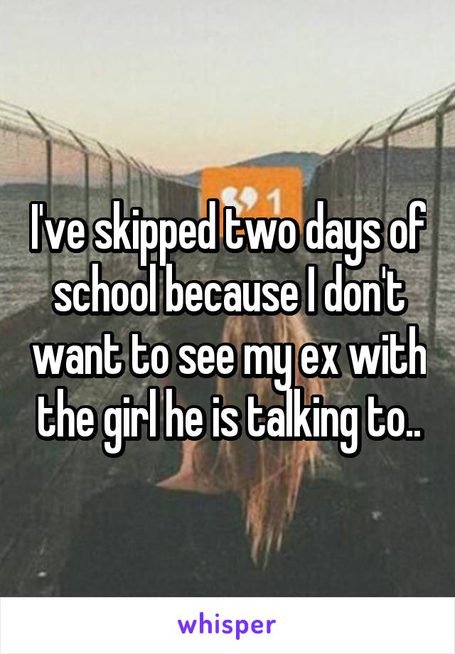 I've skipped two days of school because I don't want to see my ex with the girl he is talking to..