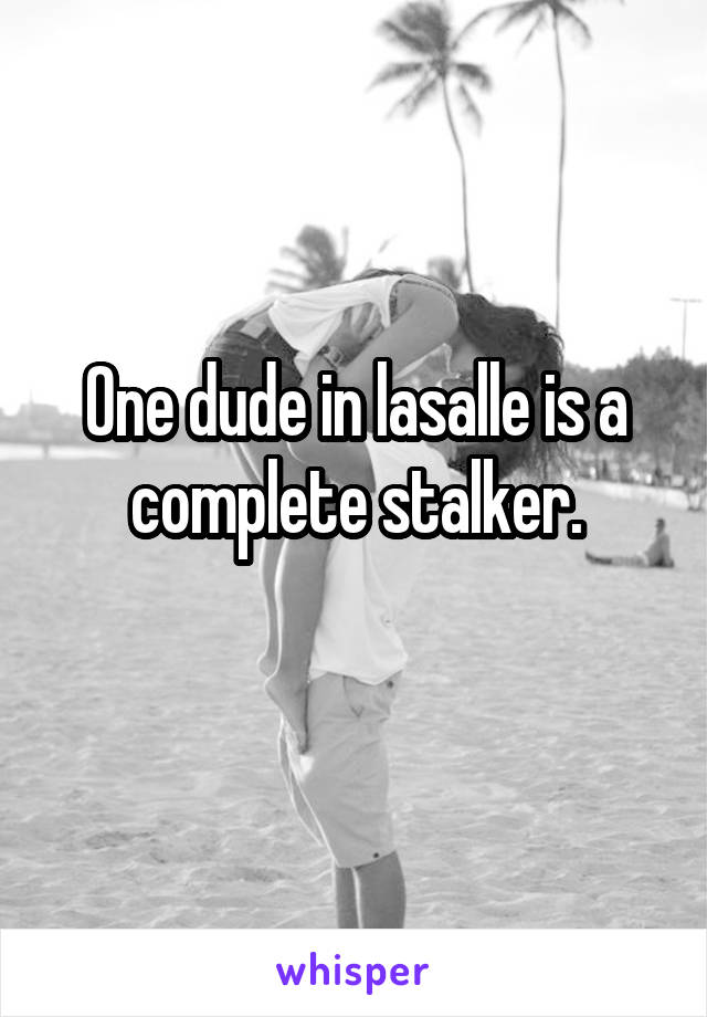 One dude in lasalle is a complete stalker.
