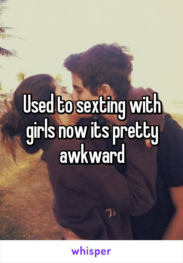 Used to sexting with girls now its pretty awkward