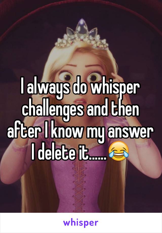 I always do whisper challenges and then after I know my answer I delete it......😂