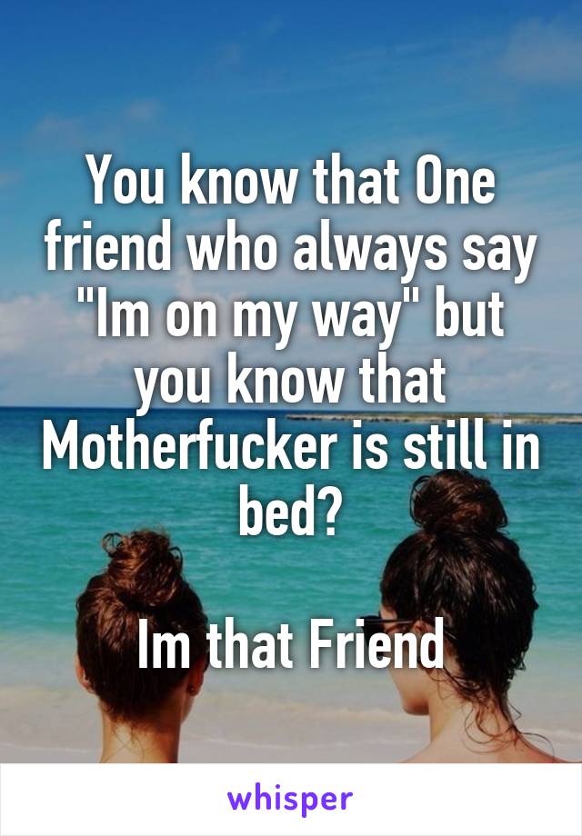 You know that One friend who always say "Im on my way" but you know that Motherfucker is still in bed?

Im that Friend