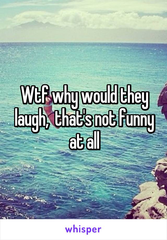 Wtf why would they laugh,  that's not funny at all