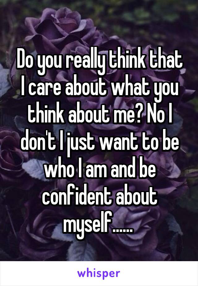 Do you really think that I care about what you think about me? No I don't I just want to be who I am and be confident about myself...... 