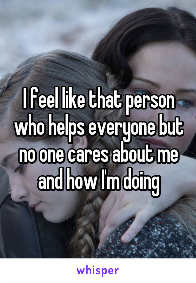 I feel like that person who helps everyone but no one cares about me and how I'm doing