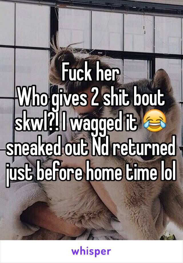 Fuck her
Who gives 2 shit bout skwl?! I wagged it 😂 sneaked out Nd returned just before home time lol