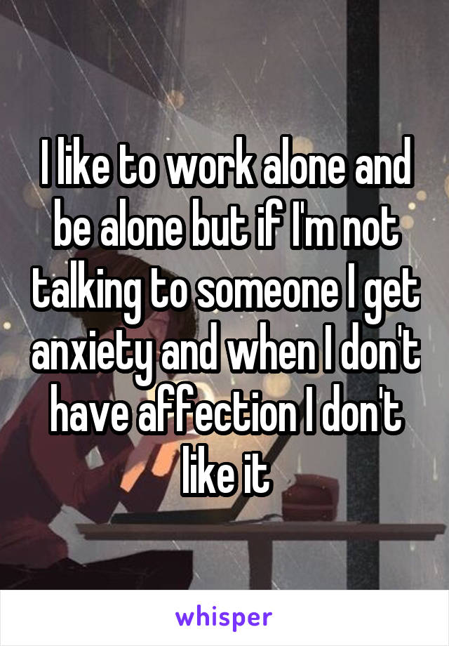 I like to work alone and be alone but if I'm not talking to someone I get anxiety and when I don't have affection I don't like it