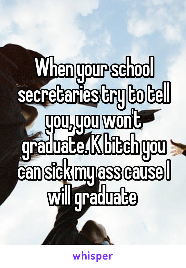 When your school secretaries try to tell you, you won't graduate. K bitch you can sick my ass cause I will graduate 