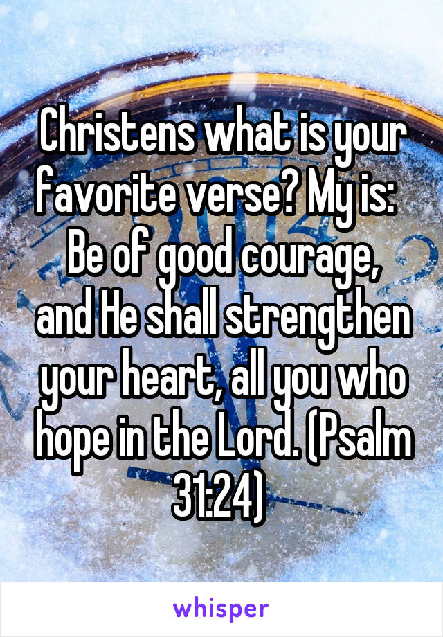 Christens what is your favorite verse? My is:  
Be of good courage, and He shall strengthen your heart, all you who hope in the Lord. (Psalm 31:24) 