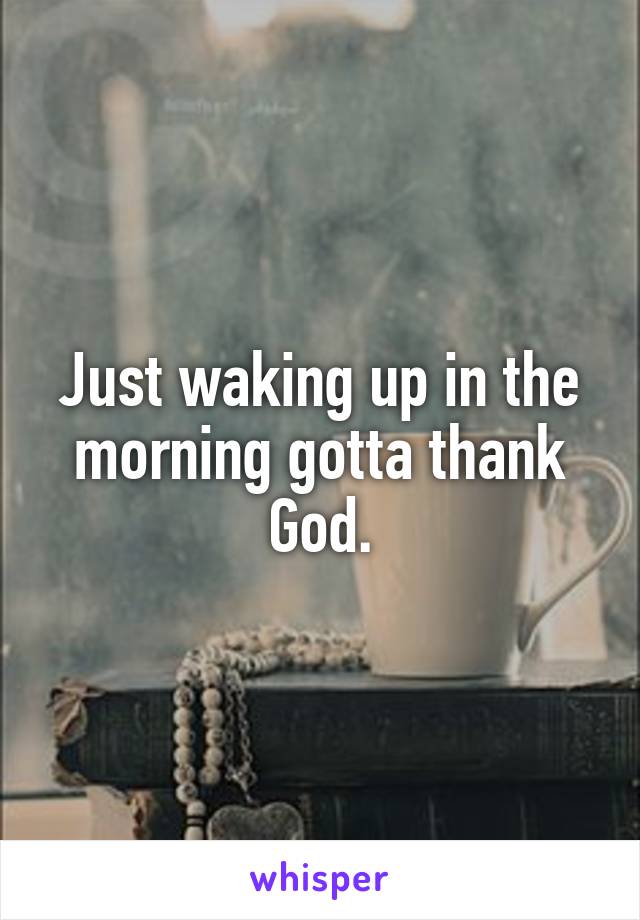 Just waking up in the morning gotta thank God.