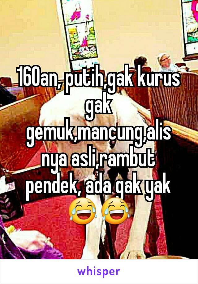 160an, putih,gak kurus gak gemuk,mancung,alis nya asli,rambut pendek, ada gak yak 😂😂