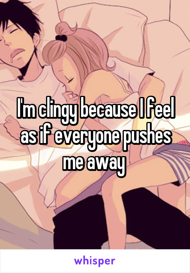 I'm clingy because I feel as if everyone pushes me away 