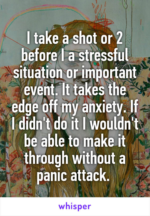 I take a shot or 2 before I a stressful situation or important event. It takes the edge off my anxiety. If I didn't do it I wouldn't be able to make it through without a panic attack. 