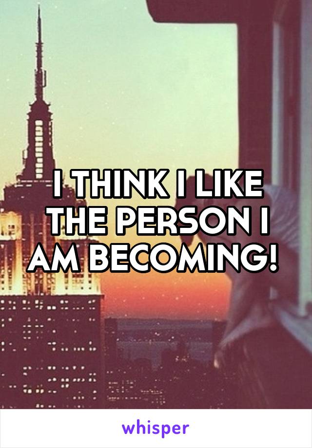 I THINK I LIKE THE PERSON I AM BECOMING! 