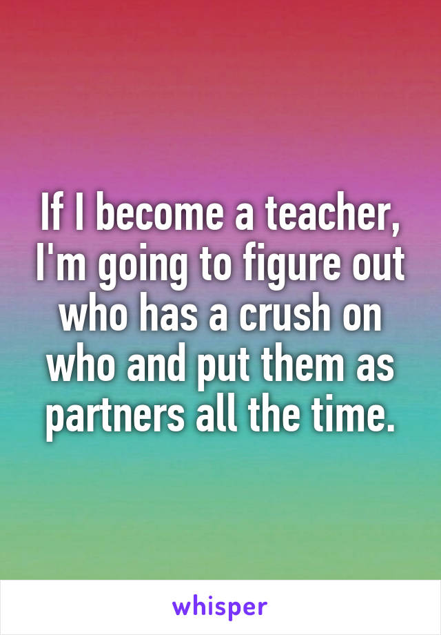 If I become a teacher, I'm going to figure out who has a crush on who and put them as partners all the time.