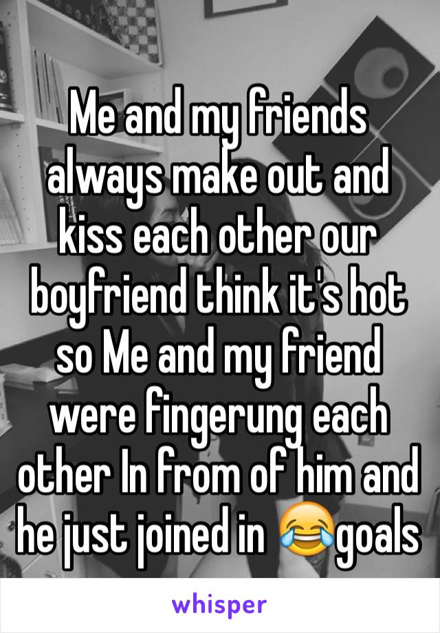 Me and my friends always make out and kiss each other our boyfriend think it's hot so Me and my friend were fingerung each other In from of him and he just joined in 😂goals 