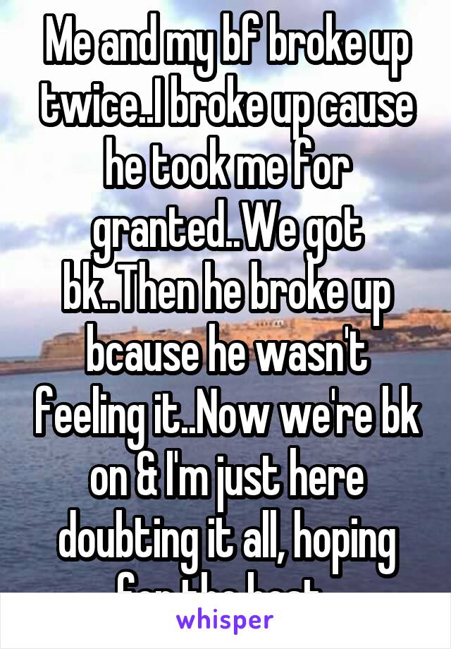 Me and my bf broke up twice..I broke up cause he took me for granted..We got bk..Then he broke up bcause he wasn't feeling it..Now we're bk on & I'm just here doubting it all, hoping for the best..