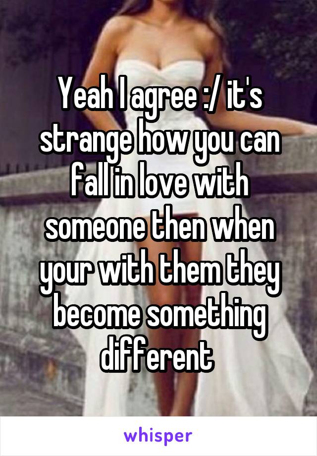 Yeah I agree :/ it's strange how you can fall in love with someone then when your with them they become something different 