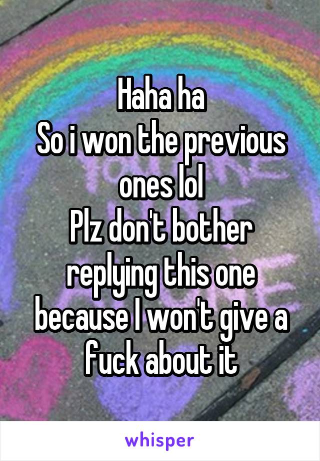 Haha ha
So i won the previous ones lol
Plz don't bother replying this one because I won't give a fuck about it