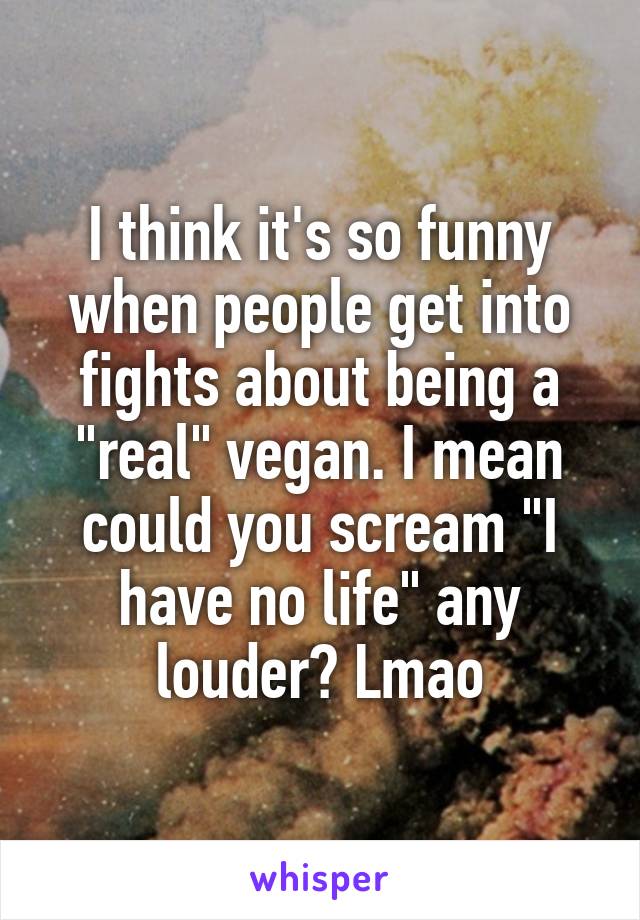 I think it's so funny when people get into fights about being a "real" vegan. I mean could you scream "I have no life" any louder? Lmao