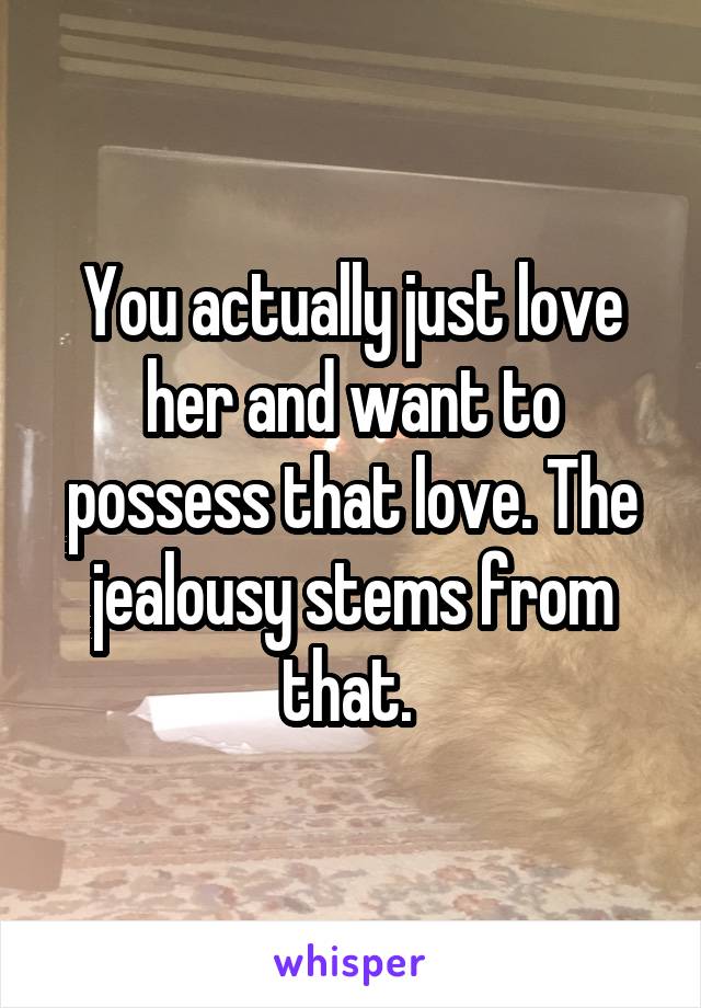 You actually just love her and want to possess that love. The jealousy stems from that. 