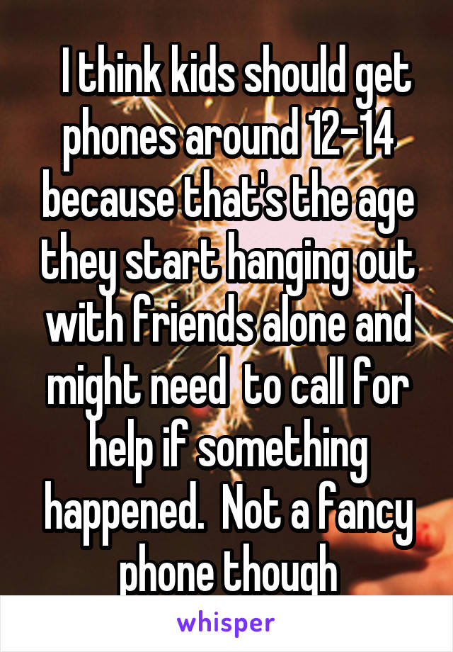   I think kids should get phones around 12-14 because that's the age they start hanging out with friends alone and might need  to call for help if something happened.  Not a fancy phone though